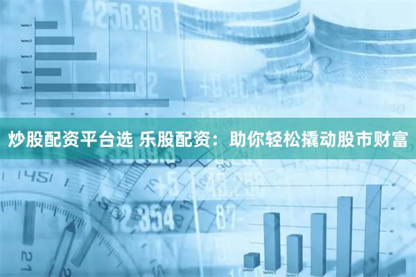 炒股配资平台选 乐股配资：助你轻松撬动股市财富